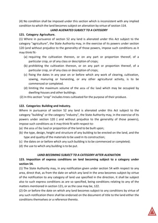 (4) No condition shall be imposed under this section which is inconsistent with any implied
condition to which the land becomes subject on alienation by virtue of section 114.
LAND ALIENATED SUBJECT TO A CATEGORY
121. Category: Agriculture.
(1) Where in pursuance of section 52 any land is alienated under this Act subject to the
category "agriculture", the State Authority may, in the exercise of its powers under section
120 (and without prejudice to the generality of those powers, impose such conditions as it
may think fit-
(a) requiring the cultivation thereon, or on any part or proportion thereof, of a
particular crop, or of any class or description of crops;
(b) prohibiting the cultivation thereon, or on any part or proportion thereof, of a
particular crop, or of any class or description of crops;
(c) fixing the dates in any year on or before which any work of clearing, cultivation,
sowing, manuring or harvesting, or any other agricultural activity, is to be
commenced or completed.
(d) limiting the maximum volume of the area of the land which may be occupied by
dwelling-houses and other buildings.
(2) In this section "crop" includes trees cultivated for the purpose of their produce.
122. Categories: Building and Industry.
Where in pursuance of section 52 any land is alienated under this Act subject to the
category "building" or the category "industry", the State Authority may, in the exercise of its
powers under section 120 ( and without prejudice to the generality of those powers),
impose such conditions as it may think fit with respect to-
(a) the area of the land or proportion of the land to be built upon;
(b) the type, design, height and structure of any building to be erected on the land, and the
type and quality of the materials to be used in its construction;
(c) the dates on or before which any such building is to be commenced or completed;
(d) the use to which any building is to be put.
LAND BECOMING SUBJECT TO A CATEGORY AFTER ALIENATION
123. Imposition of express conditions on land becoming subject to a category under
section 54.
(1) The State Authority may, in any notification given under section 54 with respect to any
area, direct that, as from the date on which any land in the area becomes subject by virtue
of the notification to any category of land use specified in the direction, it shall be subject
also to such express conditions as are so specified, being conditions relating to any of the
matters mentioned in section 121, or as the case may be, 122.
(2) On or before the date on which any land becomes subject to any conditions by virtue of
any such notification there shall be endorsed on the document of title to the land either the
conditions themselves or a reference thereto.
 