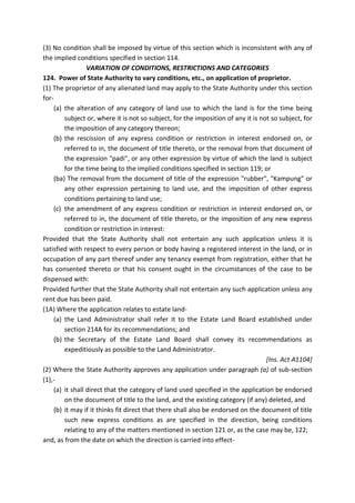 (3) No condition shall be imposed by virtue of this section which is inconsistent with any of
the implied conditions specified in section 114.
VARIATION OF CONDITIONS, RESTRICTIONS AND CATEGORIES
124. Power of State Authority to vary conditions, etc., on application of proprietor.
(1) The proprietor of any alienated land may apply to the State Authority under this section
for-
(a) the alteration of any category of land use to which the land is for the time being
subject or, where it is not so subject, for the imposition of any it is not so subject, for
the imposition of any category thereon;
(b) the rescission of any express condition or restriction in interest endorsed on, or
referred to in, the document of title thereto, or the removal from that document of
the expression "padi", or any other expression by virtue of which the land is subject
for the time being to the implied conditions specified in section 119; or
(ba) The removal from the document of title of the expression "rubber", "Kampung" or
any other expression pertaining to land use, and the imposition of other express
conditions pertaining to land use;
(c) the amendment of any express condition or restriction in interest endorsed on, or
referred to in, the document of title thereto, or the imposition of any new express
condition or restriction in interest:
Provided that the State Authority shall not entertain any such application unless it is
satisfied with respect to every person or body having a registered interest in the land, or in
occupation of any part thereof under any tenancy exempt from registration, either that he
has consented thereto or that his consent ought in the circumstances of the case to be
dispensed with:
Provided further that the State Authority shall not entertain any such application unless any
rent due has been paid.
(1A) Where the application relates to estate land-
(a) the Land Administrator shall refer it to the Estate Land Board established under
section 214A for its recommendations; and
(b) the Secretary of the Estate Land Board shall convey its recommendations as
expeditiously as possible to the Land Administrator.
[Ins. Act A1104]
(2) Where the State Authority approves any application under paragraph (a) of sub-section
(1),-
(a) it shall direct that the category of land used specified in the application be endorsed
on the document of title to the land, and the existing category (if any) deleted, and
(b) it may if it thinks fit direct that there shall also be endorsed on the document of title
such new express conditions as are specified in the direction, being conditions
relating to any of the matters mentioned in section 121 or, as the case may be, 122;
and, as from the date on which the direction is carried into effect-
 