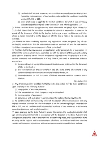 (i) the land shall become subject to any conditions endorsed pursuant thereto and
(according to the category of land used so endorsed) to the conditions implied by
section 115, 116 or 117;
(ii) there shall cease to apply to the land all conditions to which it was previously
subject except those implied under section 114 and, where applicable, 118.
(3) Where the State Authority approves any application under paragraph (b) of sub-section
(1), it shall direct that the condition, restriction in interest or expression in question be
struck off the document of title to the land or, in the case or any condition or restriction
which is merely referred to in the document of title, that a note of its rescission be so
indorsed.
(3A) Where the State Authority approves any application under paragraph (ba) of sub-
section (1), it shall direct that the expression in question be struck off, and the new express
conditions be endorsed on the document of title to the land.
(4) The State Authority may approve any application under paragraph (c) of sub-section (1)
either in the terms in which it was submitted or, with the consent of the applicant and any
other persons or bodies whose consent thereto was required under the proviso to that sub-
section, subject to such modifications as it may think fit, and shall, in either case, direct as
appropriate-
(a) the amendment of any condition or restriction in interest endorsed on the document
of title to the land, or
(b) the endorsement on that document of title of a note of the amendment of any
condition or restriction which is merely referred to therein, or
(c) the endorsement on that document of title of any new condition or restriction in
interest.
[Am. Act A1333]
(5) Any direction given by the State Authority under this section may be made conditional
upon all or any of the following matters-
(a) the payment of a further premium;
(aa) the payment of any other charges as may be prescribed;
(b) the reservation of a new rent;
(c) compliance with such other requirements as the State Authority may think fit.
(6) No condition shall be imposed by virtue of this section which is inconsistent with any
implied condition to which the land in question is for the time being subject under section
114 or 119, and no condition shall be amended by virtue of this section so as to become
inconsistent with any such implied condition.
(7) Upon approval by the State Authority under this section, the Land Administrator shall
sign a memorandum in Form 7C in accordance with the direction of the State Authority and
shall present the same, and on the memorial thereof being made, the Registrar shall make
an entry on the register and issue documents of title to the land and shall note the date
thereof and the authority therefor, and authenticate the same under his hand and seal.
 