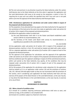 (8) The rent and premium in any direction issued by the State Authority under this section
shall become due to the State Authority at the time when it approves the application and
the Land Administrator shall cause to be served on the proprietor a notice in Form 7G
requiring him to pay such sum within the specified time and if any such sum is not paid
within such time the approval of the State Authority shall thereupon lapse.
124A. Simultaneous applications for sub-division and under section 124(1) in respect of
the proposed sub-divisional portions.
(1) The proprietor of any alienated land may apply to the State Authority for the approval of
the sub-division of the land and at the same time make an application under sub-section (1)
of section 124 in respect of the proposed sub-divisional portions.
(1A) Where the application relates to estate land-
(a) the Land Administrator shall refer it to the Estate Land Board established under
section 214A for its recommendations; and
(b) the Secretary of the Estate Land Board shall convey its recommendations as
expeditiously as possible to the Land Administrator.
[Ins. Act A1104]
(2) Any application under sub-section (1) of section 124 in respect of the proposed sub-
divisional portions shall be in Form 7D, and shall be treated and dealt with under section
124 as a separate application under sub-section (1) of section 124 in respect of each of the
proposed sub-divisional portions.
(3) The approval of the application for sub-division and the approval of the application
under sub-section (1) of section 124 in respect of the proposed sub-divisional portions shall
both be conditional upon the applicant satisfying in respect of all the sub-divisional portions,
within such period as the State Authority may specify, all the conditions that may be
imposed under sub-section (5) of section 124 in respect of each of the proposed sub-
divisional portions.
(4) For the purpose of the application for sub-division under subsection (1), the application
shall be treated as if it is an application under section 135 and the provisions of sections
136, 137, 138 and 139 shall apply insofar as they are not inconsistent with the provisions of
this section, and in considering such application the State Authority shall have and may
exercise all the powers of the State Director or the Land Administrator, as the case may be,
or may direct the State Director or the Land Administrator, as the case may be, to exercise
all or any of them.
CHAPTER 5
ENFORCEMENT OF CONDITIONS
125. When a breach of condition arises.
(1) A breach of a condition requiring continuous performance shall arise so soon, and
continue so long, as the condition is not complied with.
(2) A breach of a condition subject to a fixed term shall arise-
 