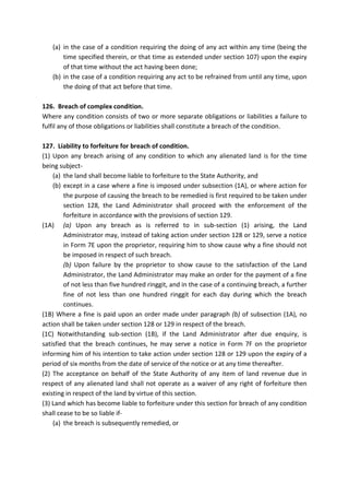(a) in the case of a condition requiring the doing of any act within any time (being the
time specified therein, or that time as extended under section 107) upon the expiry
of that time without the act having been done;
(b) in the case of a condition requiring any act to be refrained from until any time, upon
the doing of that act before that time.
126. Breach of complex condition.
Where any condition consists of two or more separate obligations or liabilities a failure to
fulfil any of those obligations or liabilities shall constitute a breach of the condition.
127. Liability to forfeiture for breach of condition.
(1) Upon any breach arising of any condition to which any alienated land is for the time
being subject-
(a) the land shall become liable to forfeiture to the State Authority, and
(b) except in a case where a fine is imposed under subsection (1A), or where action for
the purpose of causing the breach to be remedied is first required to be taken under
section 128, the Land Administrator shall proceed with the enforcement of the
forfeiture in accordance with the provisions of section 129.
(1A) (a) Upon any breach as is referred to in sub-section (1) arising, the Land
Administrator may, instead of taking action under section 128 or 129, serve a notice
in Form 7E upon the proprietor, requiring him to show cause why a fine should not
be imposed in respect of such breach.
(b) Upon failure by the proprietor to show cause to the satisfaction of the Land
Administrator, the Land Administrator may make an order for the payment of a fine
of not less than five hundred ringgit, and in the case of a continuing breach, a further
fine of not less than one hundred ringgit for each day during which the breach
continues.
(1B) Where a fine is paid upon an order made under paragraph (b) of subsection (1A), no
action shall be taken under section 128 or 129 in respect of the breach.
(1C) Notwithstanding sub-section (1B), if the Land Administrator after due enquiry, is
satisfied that the breach continues, he may serve a notice in Form 7F on the proprietor
informing him of his intention to take action under section 128 or 129 upon the expiry of a
period of six months from the date of service of the notice or at any time thereafter.
(2) The acceptance on behalf of the State Authority of any item of land revenue due in
respect of any alienated land shall not operate as a waiver of any right of forfeiture then
existing in respect of the land by virtue of this section.
(3) Land which has become liable to forfeiture under this section for breach of any condition
shall cease to be so liable if-
(a) the breach is subsequently remedied, or
 