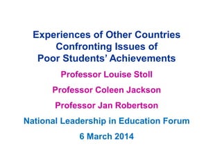Experiences of Other Countries
Confronting Issues of
Poor Students’ Achievements
Professor Louise Stoll
Professor Coleen Jackson
Professor Jan Robertson
National Leadership in Education Forum
6 March 2014
 