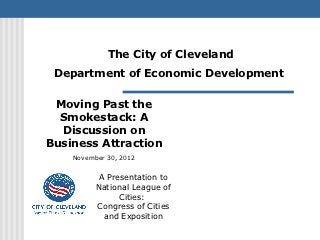 The City of Cleveland
 Department of Economic Development

 Moving Past the
  Smokestack: A
  Discussion on
Business Attraction
    November 30, 2012


          A Presentation to
          National League of
               Cities:
          Congress of Cities
           and Exposition
 