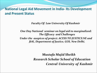National Legal Aid Movement in India- Its Development
and Present Status
Faculty Of Law University Of Kashmir
One Day National seminar on legal aid to marginalized:
The Efficacy and Challenges
Under the auspices of project: ACESS TO JUSTICE:NE and
J&K, Department of Justice, GOI, New Delhi.
Mustafa Majid Sheikh
Research Scholar School of Education
Central University of Kashmir
 