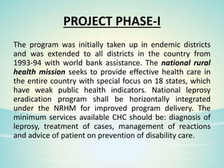 PROJECT PHASE-I
The program was initially taken up in endemic districts
and was extended to all districts in the country from
1993-94 with world bank assistance. The national rural
health mission seeks to provide effective health care in
the entire country with special focus on 18 states, which
have weak public health indicators. National leprosy
eradication program shall be horizontally integrated
under the NRHM for improved program delivery. The
minimum services available CHC should be: diagnosis of
leprosy, treatment of cases, management of reactions
and advice of patient on prevention of disability care.
 