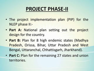 PROJECT PHASE-II
• The project implementation plan (PIP) for the
NLEP phase II:-
• Part A: National plan setting out the project
design for the country.
• Part B: Plan for 8 high endemic states (Madhya
Pradesh, Orissa, Bihar, Uttar Pradesh and West
Bengal, Uttaranchal, Chhattisgarh, Jharkhand).
• Part C: Plan for the remaining 27 states and union
territories.
 