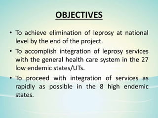 OBJECTIVES
• To achieve elimination of leprosy at national
level by the end of the project.
• To accomplish integration of leprosy services
with the general health care system in the 27
low endemic states/UTs.
• To proceed with integration of services as
rapidly as possible in the 8 high endemic
states.
 