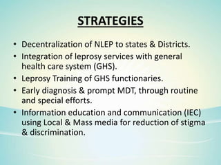 STRATEGIES
• Decentralization of NLEP to states & Districts.
• Integration of leprosy services with general
health care system (GHS).
• Leprosy Training of GHS functionaries.
• Early diagnosis & prompt MDT, through routine
and special efforts.
• Information education and communication (IEC)
using Local & Mass media for reduction of stigma
& discrimination.
 