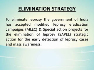 ELIMINATION STRATEGY
To eliminate leprosy the government of India
has accepted modified leprosy eradication
campaigns (MLEC) & Special action projects for
the elimination of leprosy (SAPEL) strategic
action for the early detection of leprosy cases
and mass awareness.
 
