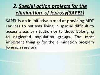 2. Special action projects for the
elimination of leprosy(SAPEL)
SAPEL is an in initiative aimed at providing MDT
services to patients living in special difficult to
access areas or situation or to those belonging
to neglected population groups. The most
important thing is for the elimination program
to reach services.
 