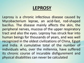 LEPROSY
Leprosy is a chronic infectious disease caused by
Mycobacterium leprae, an acid-fast, rod-shaped
bacillus. The disease mainly affects the skin, the
peripheral nerves, mucosa of the upper respiratory
tract and also the eyes. Leprosy has struck fear into
human beings for thousands of years, and was well
recognized in the oldest civilizations of China, Egypt
and India. A cumulative total of the number of
individuals who, over the millennia, have suffered
its chronic course of incurable disfigurement and
physical disabilities can never be calculated
 