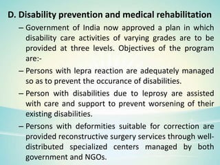 D. Disability prevention and medical rehabilitation
– Government of India now approved a plan in which
disability care activities of varying grades are to be
provided at three levels. Objectives of the program
are:-
– Persons with lepra reaction are adequately managed
so as to prevent the occurance of disabilities.
– Person with disabilities due to leprosy are assisted
with care and support to prevent worsening of their
existing disabilities.
– Persons with deformities suitable for correction are
provided reconstructive surgery services through well-
distributed specialized centers managed by both
government and NGOs.
 