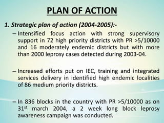 PLAN OF ACTION
1. Strategic plan of action (2004-2005):-
– Intensified focus action with strong supervisory
support in 72 high priority districts with PR >5/10000
and 16 moderately endemic districts but with more
than 2000 leprosy cases detected during 2003-04.
– Increased efforts put on IEC, training and integrated
services delivery in identified high endemic localities
of 86 medium priority districts.
– In 836 blocks in the country with PR >5/10000 as on
31st march 2004, a 2 week long block leprosy
awareness campaign was conducted.
 