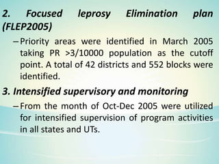 2. Focused leprosy Elimination plan
(FLEP2005)
–Priority areas were identified in March 2005
taking PR >3/10000 population as the cutoff
point. A total of 42 districts and 552 blocks were
identified.
3. Intensified supervisory and monitoring
–From the month of Oct-Dec 2005 were utilized
for intensified supervision of program activities
in all states and UTs.
 