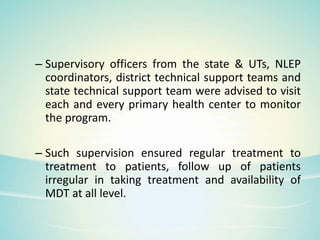 – Supervisory officers from the state & UTs, NLEP
coordinators, district technical support teams and
state technical support team were advised to visit
each and every primary health center to monitor
the program.
– Such supervision ensured regular treatment to
treatment to patients, follow up of patients
irregular in taking treatment and availability of
MDT at all level.
 
