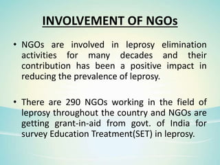 INVOLVEMENT OF NGOs
• NGOs are involved in leprosy elimination
activities for many decades and their
contribution has been a positive impact in
reducing the prevalence of leprosy.
• There are 290 NGOs working in the field of
leprosy throughout the country and NGOs are
getting grant-in-aid from govt. of India for
survey Education Treatment(SET) in leprosy.
 