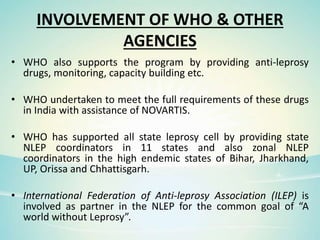 INVOLVEMENT OF WHO & OTHER
AGENCIES
• WHO also supports the program by providing anti-leprosy
drugs, monitoring, capacity building etc.
• WHO undertaken to meet the full requirements of these drugs
in India with assistance of NOVARTIS.
• WHO has supported all state leprosy cell by providing state
NLEP coordinators in 11 states and also zonal NLEP
coordinators in the high endemic states of Bihar, Jharkhand,
UP, Orissa and Chhattisgarh.
• International Federation of Anti-leprosy Association (ILEP) is
involved as partner in the NLEP for the common goal of “A
world without Leprosy”.
 