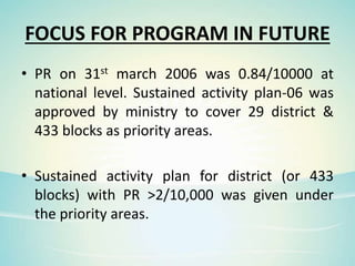 FOCUS FOR PROGRAM IN FUTURE
• PR on 31st march 2006 was 0.84/10000 at
national level. Sustained activity plan-06 was
approved by ministry to cover 29 district &
433 blocks as priority areas.
• Sustained activity plan for district (or 433
blocks) with PR >2/10,000 was given under
the priority areas.
 