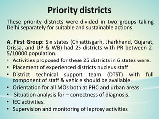 Priority districts
These priority districts were divided in two groups taking
Delhi separately for suitable and sustainable actions:
A. First Group: Six states (Chhattisgarh, Jharkhand, Gujarat,
Orissa, and UP & WB) had 25 districts with PR between 2-
5/10000 population.
• Activities proposed for these 25 districts in 6 states were:
• Placement of experienced districts nucleus staff
• District technical support team (DTST) with full
component of staff & vehicle should be available.
• Orientation for all MOs both at PHC and urban areas.
• Situation analysis for – correctness of diagnosis.
• IEC activities.
• Supervision and monitoring of leprosy activities
 