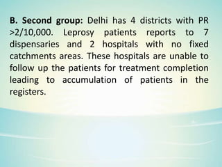 B. Second group: Delhi has 4 districts with PR
>2/10,000. Leprosy patients reports to 7
dispensaries and 2 hospitals with no fixed
catchments areas. These hospitals are unable to
follow up the patients for treatment completion
leading to accumulation of patients in the
registers.
 