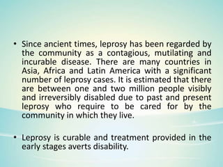 • Since ancient times, leprosy has been regarded by
the community as a contagious, mutilating and
incurable disease. There are many countries in
Asia, Africa and Latin America with a significant
number of leprosy cases. It is estimated that there
are between one and two million people visibly
and irreversibly disabled due to past and present
leprosy who require to be cared for by the
community in which they live.
• Leprosy is curable and treatment provided in the
early stages averts disability.
 