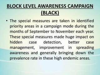 BLOCK LEVEL AWARENESS CAMPAIGN
(BLACK)
• The special measures are taken in identified
priority areas in a campaign mode during the
months of September to November each year.
These special measures made huge impact on
hidden case detection, better case
management, improvement in spreading
awareness and generally bringing down the
prevalence rate in these high endemic areas.
 