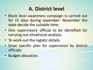 A. District level
• Block level awareness campaign is carried out
for 15 days during sepember- November the
state decide the suitable time:
• One supervisiory official to be identified for
carrying out situational analysis.
• To work-out the logistic details.
• Draw specific plan for supervision by district
officials.
• Budget allocation.
 