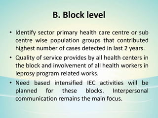 B. Block level
• Identify sector primary health care centre or sub
centre wise population groups that contributed
highest number of cases detected in last 2 years.
• Quality of service provides by all health centers in
the block and involvement of all health workers in
leprosy program related works.
• Need based intensified IEC activities will be
planned for these blocks. Interpersonal
communication remains the main focus.
 