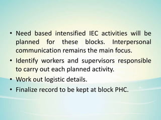 • Need based intensified IEC activities will be
planned for these blocks. Interpersonal
communication remains the main focus.
• Identify workers and supervisors responsible
to carry out each planned activity.
• Work out logistic details.
• Finalize record to be kept at block PHC.
 