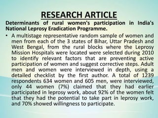 RESEARCH ARTICLE
Determinants of rural women's participation in India's
National Leprosy Eradication Programme.
• A multistage representative random sample of women and
men from each of the 3 states of Bihar, Uttar Pradesh and
West Bengal, from the rural blocks where the Leprosy
Mission Hospitals were located were selected during 2010
to identify relevant factors that are preventing active
participation of women and suggest corrective steps. Adult
men and women were interviewed in depth, using a
detailed checklist by the first author. A total of 1239
respondents 634 women and 605 men, were interviewed,
only 44 women (7%) claimed that they had earlier
participated in leprosy work, about 92% of the women felt
that they had the potential to take part in leprosy work,
and 70% showed willingness to participate.
 