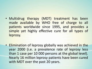 • Multidrug therapy (MDT) treatment has been
made available by WHO free of charge to all
patients worldwide since 1995, and provides a
simple yet highly effective cure for all types of
leprosy.
• Elimination of leprosy globally was achieved in the
year 2000 (i.e. a prevalence rate of leprosy less
than 1 case per 10 000 persons at the global level).
Nearly 16 million leprosy patients have been cured
with MDT over the past 20 years.
 