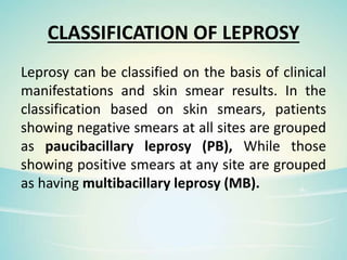 CLASSIFICATION OF LEPROSY
Leprosy can be classified on the basis of clinical
manifestations and skin smear results. In the
classification based on skin smears, patients
showing negative smears at all sites are grouped
as paucibacillary leprosy (PB), While those
showing positive smears at any site are grouped
as having multibacillary leprosy (MB).
 