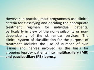 However, in practice, most programmes use clinical
criteria for classifying and deciding the appropriate
treatment regimen for individual patients,
particularly in view of the non-availability or non-
dependability of the skin-smear services. The
clinical system of classification for the purpose of
treatment includes the use of number of skin
lesions and nerves involved as the basis for
grouping leprosy patients into multibacillary (MB)
and paucibacillary (PB) leprosy.
 