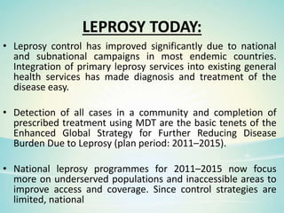 LEPROSY TODAY:
• Leprosy control has improved significantly due to national
and subnational campaigns in most endemic countries.
Integration of primary leprosy services into existing general
health services has made diagnosis and treatment of the
disease easy.
• Detection of all cases in a community and completion of
prescribed treatment using MDT are the basic tenets of the
Enhanced Global Strategy for Further Reducing Disease
Burden Due to Leprosy (plan period: 2011–2015).
• National leprosy programmes for 2011–2015 now focus
more on underserved populations and inaccessible areas to
improve access and coverage. Since control strategies are
limited, national
 