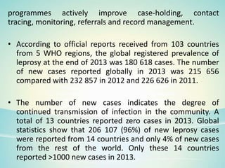 programmes actively improve case-holding, contact
tracing, monitoring, referrals and record management.
• According to official reports received from 103 countries
from 5 WHO regions, the global registered prevalence of
leprosy at the end of 2013 was 180 618 cases. The number
of new cases reported globally in 2013 was 215 656
compared with 232 857 in 2012 and 226 626 in 2011.
• The number of new cases indicates the degree of
continued transmission of infection in the community. A
total of 13 countries reported zero cases in 2013. Global
statistics show that 206 107 (96%) of new leprosy cases
were reported from 14 countries and only 4% of new cases
from the rest of the world. Only these 14 countries
reported >1000 new cases in 2013.
 