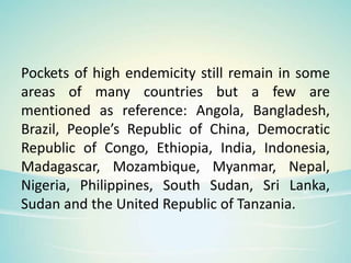 Pockets of high endemicity still remain in some
areas of many countries but a few are
mentioned as reference: Angola, Bangladesh,
Brazil, People’s Republic of China, Democratic
Republic of Congo, Ethiopia, India, Indonesia,
Madagascar, Mozambique, Myanmar, Nepal,
Nigeria, Philippines, South Sudan, Sri Lanka,
Sudan and the United Republic of Tanzania.
 