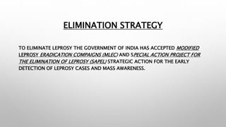 ELIMINATION STRATEGY
TO ELIMINATE LEPROSY THE GOVERNMENT OF INDIA HAS ACCEPTED MODIFIED
LEPROSY ERADICATION COMPAIGNS (MLEC) AND SPECIAL ACTION PROJECT FOR
THE ELIMINATION OF LEPROSY (SAPEL) STRATEGIC ACTION FOR THE EARLY
DETECTION OF LEPROSY CASES AND MASS AWARENESS.
 