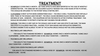 TREATMENT
• RIFAMPICIN IS GIVEN ONCE A MONTH . NO TOXIC EFFECTS HAVE BEEN REPORTED IN THE CASE OF MONTHLY
ADMINISTRATION . THE URINE MAY BE COLOURED SLIGHTLY REDDISH FOR A FEW HOURS AFTER ITS INTAKE ,
THIS SHOULD BE EXPLAINED TO THE PATIENT WHILE STARTING MDT.
• CLOFAZIMINE IS MOST ACTIVE WHEN ADMINISTERED DAILY . THE DRUG IS WELL TOLERATED AND VIRTUALLY
NON-TOXIC IN THE DOSAGE USED FOR MDT. THE DRUG CAUSES BROWNISH BLACK DISCOLURATION AND
DRYNESS OF SKIN . HOWEVER , THIS DISAPPEARS WITHIN FEW MONTHS AFTER STOPPING TREATMENT. THIS
SHOULD BE EXPLAINED TO PATIENTS STARTING MDT REGIMEN FOR MB LEPROSY.
• DAPSONE: THIS DRUG IS VERY SAFE IN THE DOSAGE USED IN MDT AND SIDE EFFECTS ARE RARE. THE MAIN
SIDE EFFECTS IS ALLERGIC REACTION , CAUSING ITCHY SKIN RASHES AND EXFOLIATIVE DERMATITIS .
PATIENTS KNOWN TO BE ALLERGIC TO ANY OF THE SULPHA DRUGS SHOULD NOT BE GIVEN DAPSONE.
• MULTIBACILLARY (MB)LEPROSY.
FOR ADULTS THE STANDARD REGIMEN IS : RIFAMPICIN :600MG ONCE A MONTH DAPSONE: 100MG DAILY
CLOFAZIMINE : 300MG ONCE A MONTH AND 50 MG DAILY DURATION = 12MONTHS
• PAUCIBACILLARY (PB) LEPROSY.
FOR ADULTS THE STANDARD REGIMEN IS : RIFAMPICIN : 600 MG ONCE A MONTH DAPSONE : 100 MG
DAILY DURATION = 6 MONTHS
• SINGLE SKIN LESION PAUCIBACILLARY LEPROSY.
FOR ADULTS THE STANDARD REGIMEN IS A SINGLE DOSE OF : RIFAMPICIN : 600 MG OFLOXACIN : 400 MG
MINOCYCLINE : 100 MG
 