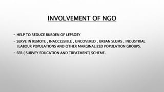INVOLVEMENT OF NGO
• HELP TO REDUCE BURDEN OF LEPROSY
• SERVE IN REMOTE , INACCESSIBLE , UNCOVERED , URBAN SLUMS , INDUSTRIAL
/LABOUR POPULATIONS AND OTHER MARGINALIZED POPULATION GROUPS.
• SER ( SURVEY EDUCATION AND TREATMENT) SCHEME.
 