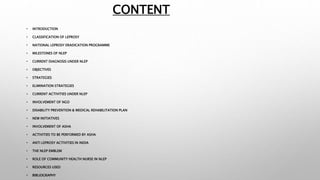 CONTENT
• INTRODUCTION
• CLASSIFICATION OF LEPROSY
• NATIONAL LEPROSY ERADICATION PROGRAMME
• MILESTONES OF NLEP
• CURRENT DIAGNOSIS UNDER NLEP
• OBJECTIVES
• STRATEGIES
• ELIMINATION STRATEGIES
• CURRENT ACTIVITIES UNDER NLEP
• INVOLVEMENT OF NGO
• DISABILITY PREVENTION & MEDICAL REHABILITATION PLAN
• NEW INITIATIVES
• INVOLVEMENT OF ASHA
• ACTIVITIES TO BE PERFORMED BY ASHA
• ANTI LEPROSY ACTIVITIES IN INDIA
• THE NLEP EMBLEM
• ROLE OF COMMUNITY HEALTH NURSE IN NLEP
• RESOURCES USED
• BIBLIOGRAPHY
 