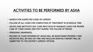 ACTIVITIES TO BE PERFORMED BY ASHA
• SEARCH FOR SUSPECTED CASES OF LEPROSY.
• FOLLOW UP ALL CASES FOR COMPLETION OF TREATMENT IN SCHEDULE TIME.
• ADVICE AND MOTIVATE SELF CARE PRACTICES BY DISABLED CASES FOR PROPER
CARE OF THEIR HANDS AND FEET DURING THE FOLLOW UP PERIOD.
• SPREADING AWARENESS.
• RECORD OF CASES REFERRED BY ASHAS WILL BE MAINTAINED PROPERLY AND
INCENTIVE WILL BE PAID ON TIME AND REGULAR MONTHLY REPORT WILL BE
SUBMITTED TO THE DISTRICT LEPROSY OFFICER.
 