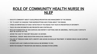 ROLE OF COMMUNITY HEALTH NURSE IN
NLEP
• EDUCATE COMMUNITY ABOUT CAUSE,SPREAD,PREVENTION AND MANAGEMENT OF THE DISEASE.
• TRY TO ASSIST IN CHANGING THEIR MISPERCEPTIONS AND STIGMA ABOUT THE DISEASE.
• STRESS ON IMPORTANCE OF EARLY DETECTION OF THE DISEASE THAT HELPS IN PREVENTION OF DEFORMITY.
• TEACH ON HOW DEFORMITIES ARE PREVENTED AND CONTROLLED.
• REGULAR EXAMINATION OF SKIN SURFACES AND REPORT IF ANYTHING NEW OR ABNORMAL. PARTICULARLY CONTACTS
MUST BE ALERTED ON THIS.
• ADVISE THE CASE TO TAKE MDT REGULARLY AS ADVISED.
• INDIVIDUAL /GROUP/ MASS EDUCATION SHOULD BE CONDUCTED.
• FOLLOW UP THROUGH HOME VISITS-IDENTIFY AND ADVISE ON REGULAR TREATMENT .IF NEEDED DRUGS CAN BE SUPPLIED
AT HOME.
• PATIENTS WITH ANY COMPLICATIONS SHOULD BE REFERRED TO PHC.
• REFER FOR DISABILITY PREVENTION AND MEDICAL REHABILITATION (DPMR)
 