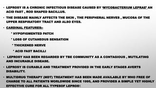 • LEPROSY IS A CHRONIC INFECTIOUS DISEASE CAUSED BY ‘MYCOBACTERIUM LEPRAE’ AN
ACID FAST , ROD SHAPED BACILLUS.
• THE DISEASE MAINLY AFFECTS THE SKIN , THE PERIPHERAL NERVES , MUCOSA OF THE
UPPER RESPIRATORY TRACT AND ALSO EYES.
• CARDINAL FEATURES:-
° HYPOPIGMENTED PATCH
° LOSS OF CUTANEOUS SENSATION
° THICKENED NERVE
° ACID FAST BACILLI
• LEPROSY HAS BEEN REGARDED BY TBE COMMUNITY AS A CONTAGIOUS , MUTILATING
AND INCURABLE DISEASE.
• LEPROSY IS CURABLE AND TREATMENT PROVIDED IN THE EARLY STAGES AVERTS
DISABILITY.
• MULTIDRUG THERAPY (MDT) TREATMENT HAS BEEN MADE AVAILABLE BY WHO FREE OF
CHARGE TO ALL PATIENTS WORLDWIDE SINCE 1995, AND PROVIDES A SIMPLE YET HIGHLY
EFFECTIVE CURE FOR ALL TYPESOF LEPROSY.
 