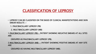 CLASSIFICATION OF LEPROSY
• LEPROSY CAN BE CLASSIFIED ON THE BASIS OF CLINICAL MANIFESTATIONS AND SKIN
SMEAR RESULTS :-
1. PAUCIBACILLARY LEPROSY (PB)
2. MULTIBACILLARY LEPROSY (MB)
1.PAUCIBACILLARY LEPROSY (PB):- PATIENT SHOWING NEGATIVE SMEARS AT ALL SITES
ARE
GROUPED AS PAUCIBACILLARY LEPROSY (PB).
2.MULTIBACILLARY LEPROSY (MB) :- PATIENT SHOWING POSITIVE SMEARS AT ANY SITE
ARE
GROUPED AS HAVING MULTIBACILLARY LEPROSY (MB).
 