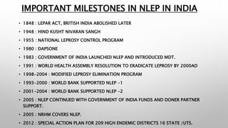 IMPORTANT MILESTONES IN NLEP IN INDIA
• 1848 : LEPAR ACT, BRITISH INDIA ABOLISHED LATER
• 1948 : HIND KUSHT NIVARAN SANGH
• 1955 : NATIONAL LEPROSY CONTROL PROGRAM
• 1980 : DAPSONE
• 1983 : GOVERNMENT OF INDIA LAUNCHED NLEP AND INTRODUCED MDT.
• 1991 : WORLD HEALTH ASSEMBLY RESOLUTION TO ERADICATE LEPROSY BY 2000AD
• 1998-2004 : MODIFIED LEPROSY ELIMINATION PROGRAM
• 1993-2000 : WORLD BANK SUPPORTED NLEP -1
• 2001-2004 : WORLD BANK SUPPORTED NLEP -2
• 2005 : NLEP CONTINUED WITH GOVERNMENT OF INDIA FUNDS AND DONER PARTNER
SUPPORT.
• 2005 : NRHM COVERS NLEP.
• 2012 : SPECIAL ACTION PLAN FOR 209 HIGH ENDEMIC DISTRICTS 16 STATE /UTS.
 