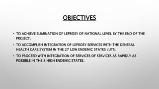 OBJECTIVES
• TO ACHIEVE ELIMINATION OF LEPROSY OF NATIONAL LEVEL BY THE END OF THE
PROJECT.
• TO ACCOMPLISH INTEGRATION OF LEPROSY SERVICES WITH THE GENERAL
HEALTH CARE SYSTEM IN THE 27 LOW ENDEMIC STATES /UTS.
• TO PROCEED WITH INTEGRATION OF SERVICES OF SERVICES AS RAPIDLY AS
POSSIBLE IN THE 8 HIGH ENDEMIC STATES.
 