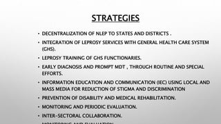 STRATEGIES
• DECENTRALIZATION OF NLEP TO STATES AND DISTRICTS .
• INTEGRATION OF LEPROSY SERVICES WITH GENERAL HEALTH CARE SYSTEM
(GHS).
• LEPROSY TRAINING OF GHS FUNCTIONARIES.
• EARLY DIAGNOSIS AND PROMPT MDT , THROUGH ROUTINE AND SPECIAL
EFFORTS.
• INFORMATION EDUCATION AND COMMUNICATION (IEC) USING LOCAL AND
MASS MEDIA FOR REDUCTION OF STIGMA AND DISCRIMINATION
• PREVENTION OF DISABILITY AND MEDICAL REHABILITATION.
• MONITORING AND PERIODIC EVALUATION.
• INTER-SECTORAL COLLABORATION.
 