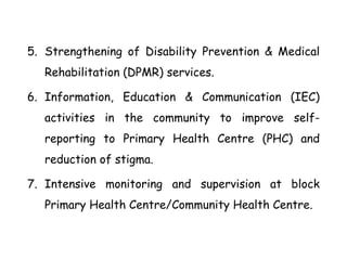 5. Strengthening of Disability Prevention & Medical
Rehabilitation (DPMR) services.
6. Information, Education & Communication (IEC)
activities in the community to improve self-
reporting to Primary Health Centre (PHC) and
reduction of stigma.
7. Intensive monitoring and supervision at block
Primary Health Centre/Community Health Centre.
 