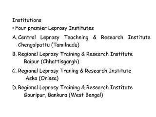 Institutions
• Four premier Leprosy Institutes
A.Central Leprosy Teachning & Research Institute
Chengalpattu (Tamilnadu)
B. Regional Leprosy Training & Research Institute
Raipur (Chhattisgargh)
C. Regional Leprosy Traning & Research Institute
Aska (Orissa)
D. Regional Leprosy Training & Research Institute
Gouripur, Bankura (West Bengal)
 