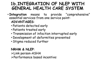 1b.INTEGRATION OF NLEP WITH
GENERAL HEALTH CARE SYSTEM
• Integration means to provide “comprehensive”
essential services from one service point:
ADVANTAGES:
• Patients detected early
• Patients treated early
• Transmission of infection interrupted early
• Development of deformities prevented
• Stigma reduced further
NRHM & NLEP:
Link person-ASHA
Performance based incentive:
 